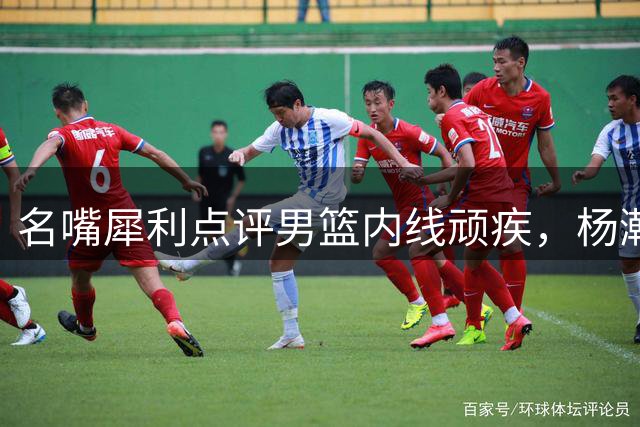 名嘴犀利点评男篮内线顽疾，杨瀚森防守优势成制胜关键