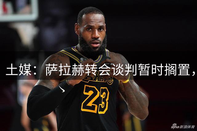 土媒：萨拉赫转会谈判暂时搁置，贝西克塔斯转而求购苏莱