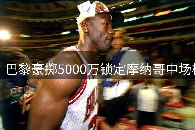 巴黎豪掷5000万锁定摩纳哥中场核心 阿克利乌什将开启新征程