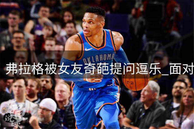 弗拉格被女友奇葩提问逗乐 面对"变篮球"假设当场翻白眼