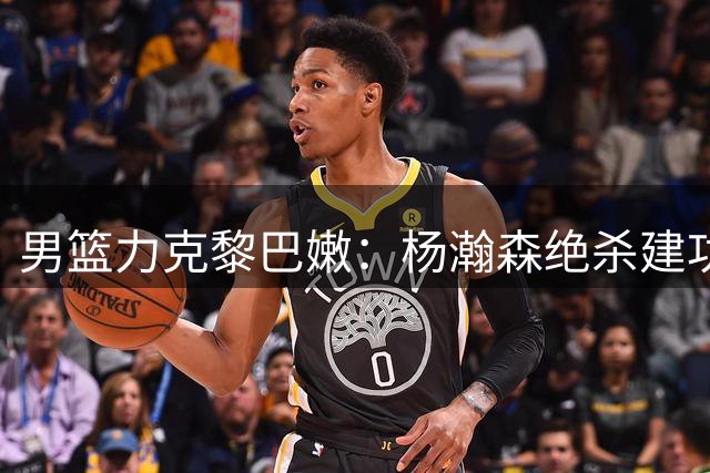 男篮力克黎巴嫩：杨瀚森绝杀建功获MVP，贺希宁状态低迷引热议