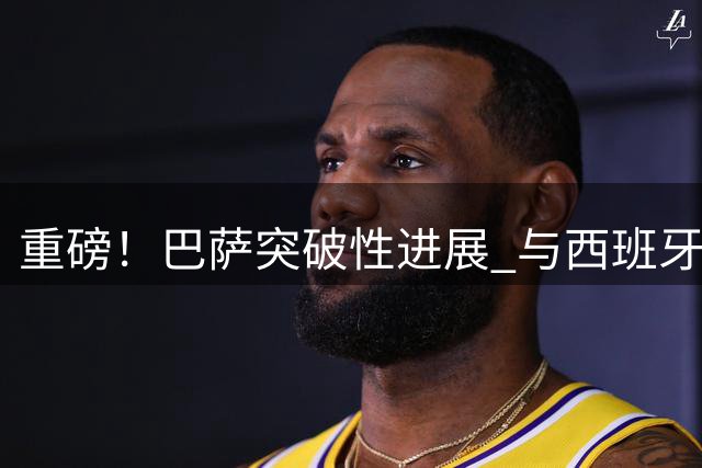 重磅！巴萨突破性进展 与西班牙国脚私定协议