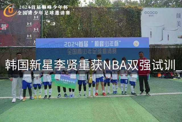 韩国新星李贤重获NBA双强试训 全力冲击职业赛场兼顾国家队使命
